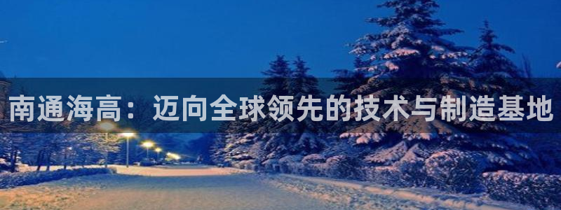 天辰娱乐官方网:南通海高:迈向全球领先的技术与制造基地