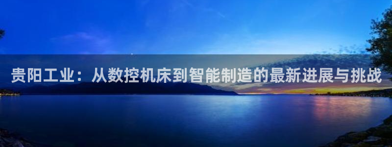 天辰娱乐平台app下载:贵阳工业:从数控机床到智能制造的最新进展与挑战