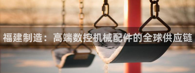 天辰娱乐_ 18113:福建制造:高端数控机械配件的全球供应链