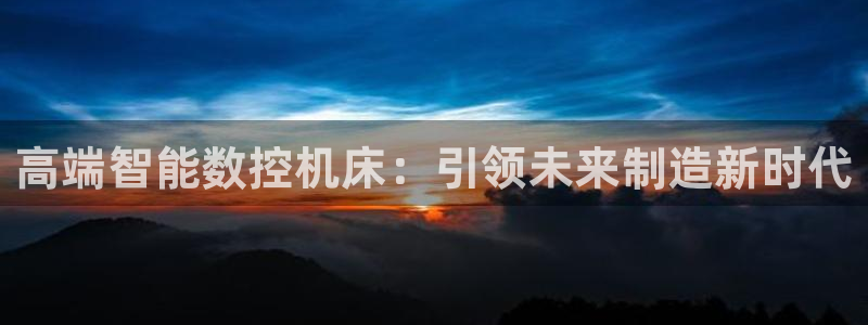 天辰娱乐主管:高端智能数控机床:引领未来制造新时代