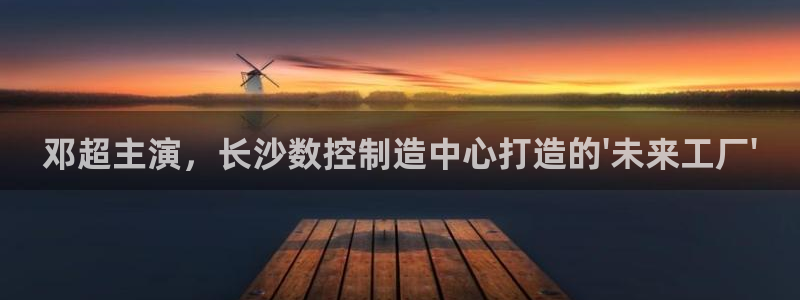 下载天辰娱乐:邓超主演,长沙数控制造中心打造的\'未来工厂\'